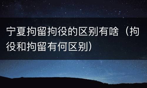 宁夏拘留拘役的区别有啥（拘役和拘留有何区别）