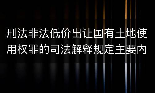 刑法非法低价出让国有土地使用权罪的司法解释规定主要内容有哪些