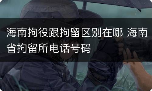 海南拘役跟拘留区别在哪 海南省拘留所电话号码