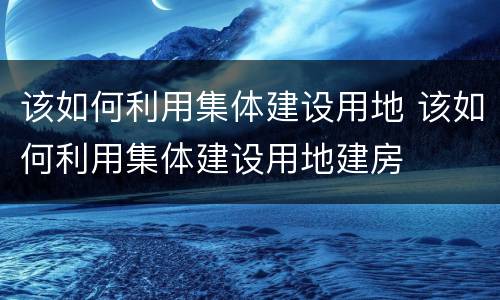 该如何利用集体建设用地 该如何利用集体建设用地建房