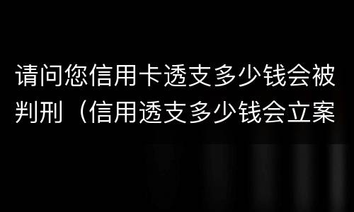 请问您信用卡透支多少钱会被判刑（信用透支多少钱会立案）