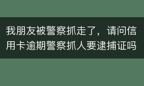 我朋友被警察抓走了，请问信用卡逾期警察抓人要逮捕证吗