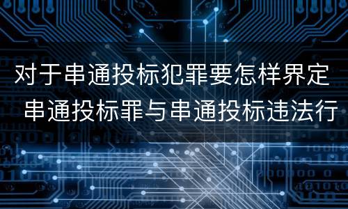 对于串通投标犯罪要怎样界定 串通投标罪与串通投标违法行为的界限
