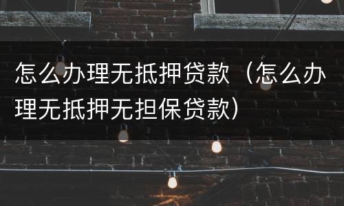 怎么办理无抵押贷款（怎么办理无抵押无担保贷款）