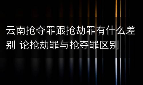 云南抢夺罪跟抢劫罪有什么差别 论抢劫罪与抢夺罪区别
