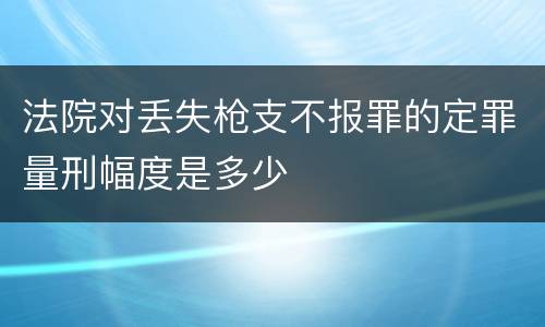 法院对丢失枪支不报罪的定罪量刑幅度是多少