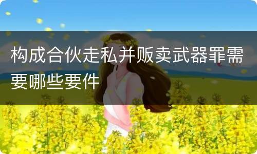 构成合伙走私并贩卖武器罪需要哪些要件