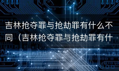 吉林抢夺罪与抢劫罪有什么不同（吉林抢夺罪与抢劫罪有什么不同之处）