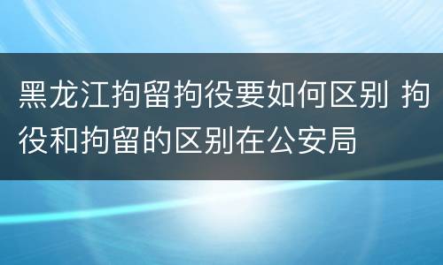 黑龙江拘留拘役要如何区别 拘役和拘留的区别在公安局