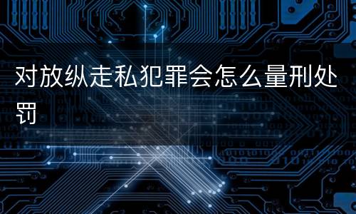 对放纵走私犯罪会怎么量刑处罚