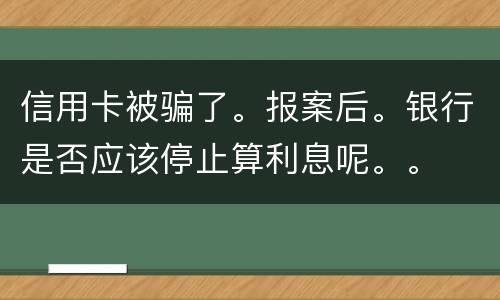信用卡被骗了。报案后。银行是否应该停止算利息呢。。