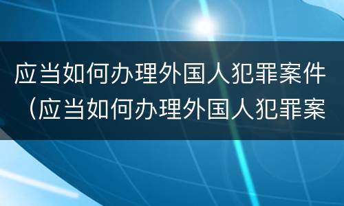 应当如何办理外国人犯罪案件（应当如何办理外国人犯罪案件手续）