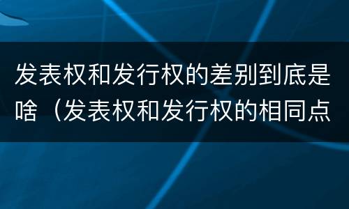 发表权和发行权的差别到底是啥（发表权和发行权的相同点）