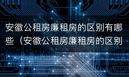 安徽公租房廉租房的区别有哪些（安徽公租房廉租房的区别有哪些呢）