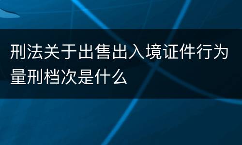 刑法关于出售出入境证件行为量刑档次是什么
