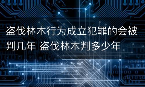 盗伐林木行为成立犯罪的会被判几年 盗伐林木判多少年