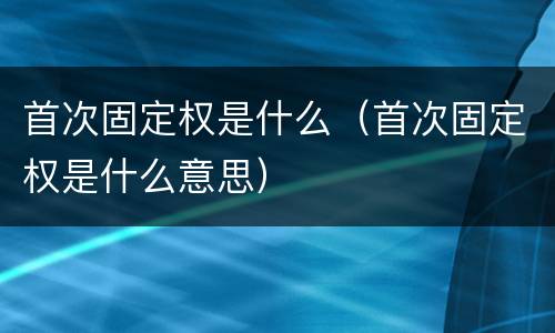 首次固定权是什么（首次固定权是什么意思）