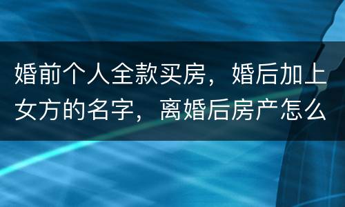 婚前个人全款买房，婚后加上女方的名字，离婚后房产怎么分