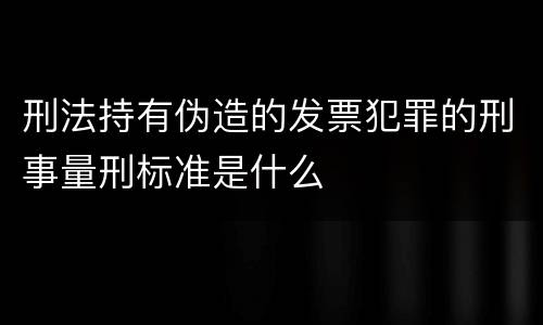 刑法持有伪造的发票犯罪的刑事量刑标准是什么