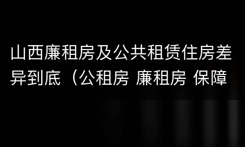 山西廉租房及公共租赁住房差异到底（公租房 廉租房 保障性住房区别）