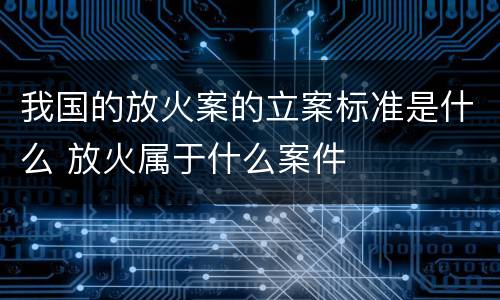 我国的放火案的立案标准是什么 放火属于什么案件