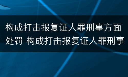 构成打击报复证人罪刑事方面处罚 构成打击报复证人罪刑事方面处罚依据