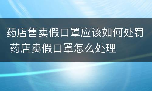 药店售卖假口罩应该如何处罚 药店卖假口罩怎么处理