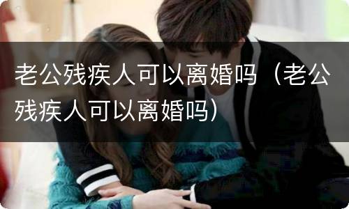 老公残疾人可以离婚吗（老公残疾人可以离婚吗）