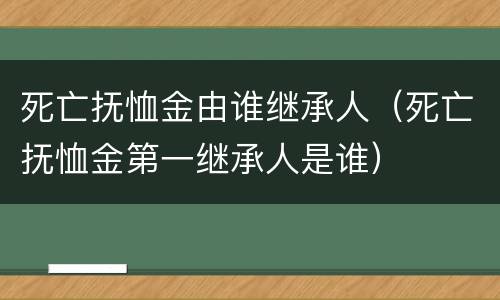 死亡抚恤金由谁继承人（死亡抚恤金第一继承人是谁）