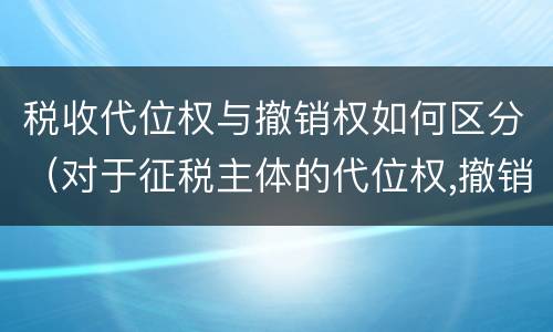 税收代位权与撤销权如何区分（对于征税主体的代位权,撤销权,你是怎么理解的）