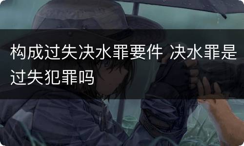 构成过失决水罪要件 决水罪是过失犯罪吗