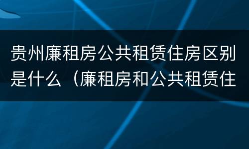贵州廉租房公共租赁住房区别是什么（廉租房和公共租赁住房有什么区别）