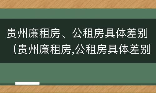 贵州廉租房、公租房具体差别（贵州廉租房,公租房具体差别大吗）