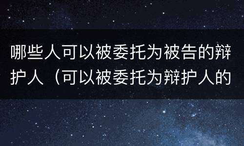 哪些人可以被委托为被告的辩护人（可以被委托为辩护人的是）