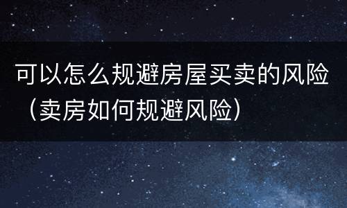 可以怎么规避房屋买卖的风险（卖房如何规避风险）