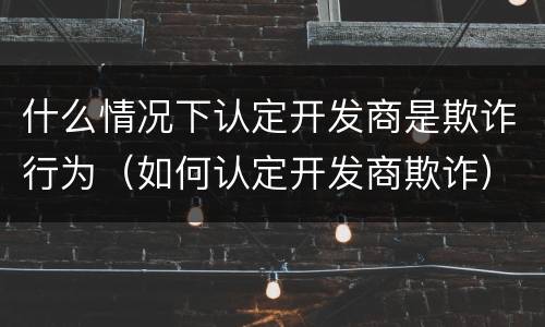 什么情况下认定开发商是欺诈行为（如何认定开发商欺诈）