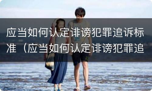 应当如何认定诽谤犯罪追诉标准（应当如何认定诽谤犯罪追诉标准呢）