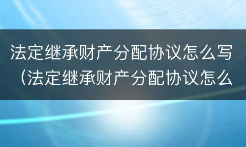 法定继承财产分配协议怎么写（法定继承财产分配协议怎么写才有效）