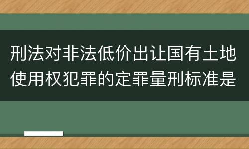 刑法对非法低价出让国有土地使用权犯罪的定罪量刑标准是什么样的