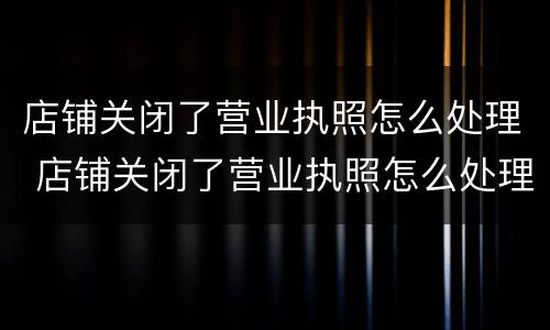 店铺关闭了营业执照怎么处理 店铺关闭了营业执照怎么处理掉