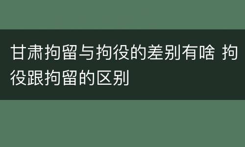 甘肃拘留与拘役的差别有啥 拘役跟拘留的区别