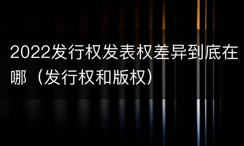 2022发行权发表权差异到底在哪（发行权和版权）