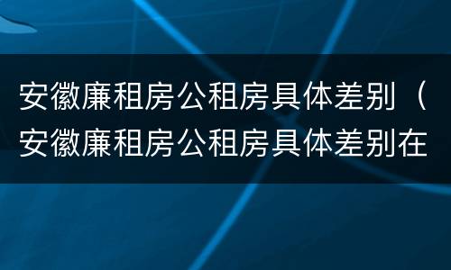 安徽廉租房公租房具体差别（安徽廉租房公租房具体差别在哪）