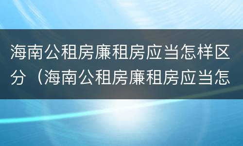 海南公租房廉租房应当怎样区分（海南公租房廉租房应当怎样区分）