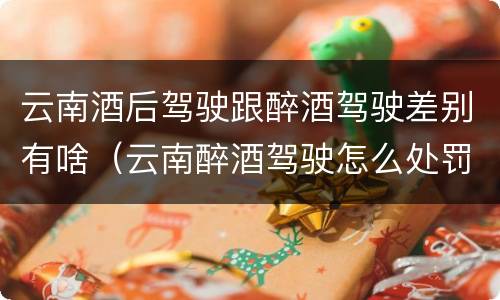 云南酒后驾驶跟醉酒驾驶差别有啥（云南醉酒驾驶怎么处罚）