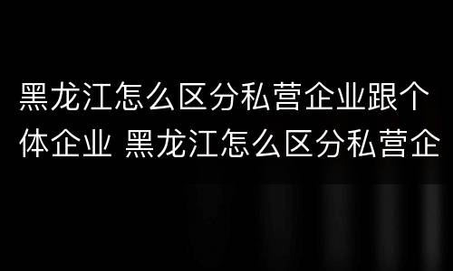 黑龙江怎么区分私营企业跟个体企业 黑龙江怎么区分私营企业跟个体企业