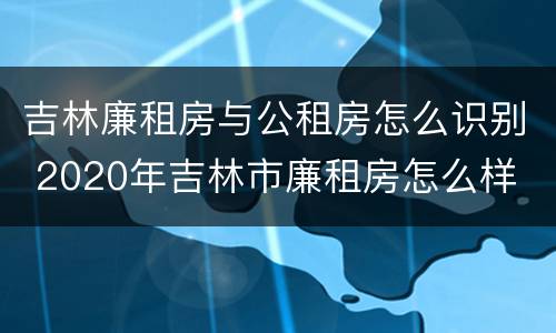 吉林廉租房与公租房怎么识别 2020年吉林市廉租房怎么样