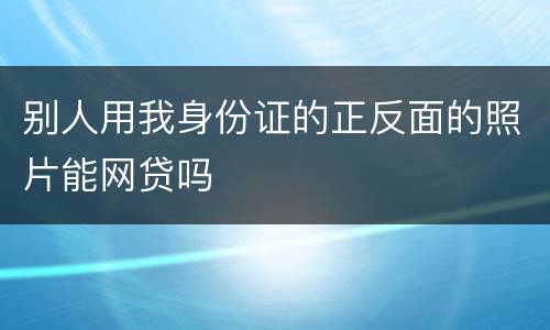 别人用我身份证的正反面的照片能网贷吗