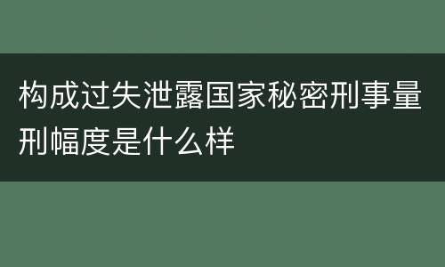 构成过失泄露国家秘密刑事量刑幅度是什么样