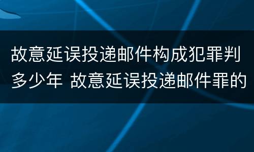 故意延误投递邮件构成犯罪判多少年 故意延误投递邮件罪的立案标准
